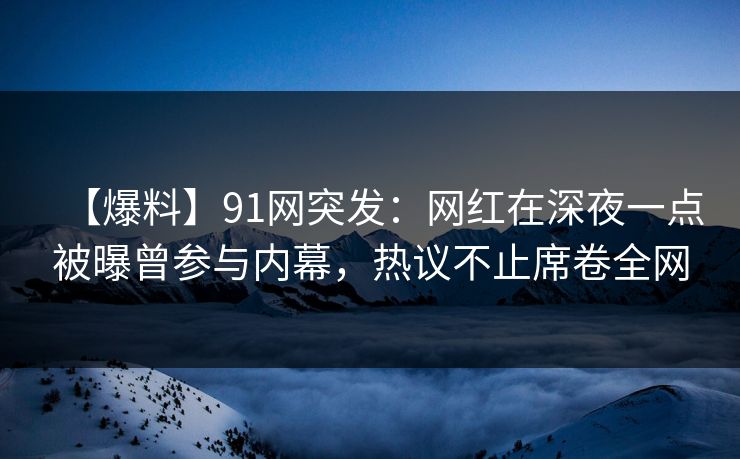 【爆料】91网突发：网红在深夜一点被曝曾参与内幕，热议不止席卷全网