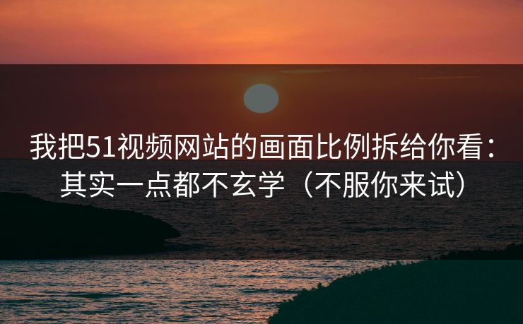 我把51视频网站的画面比例拆给你看：其实一点都不玄学（不服你来试）