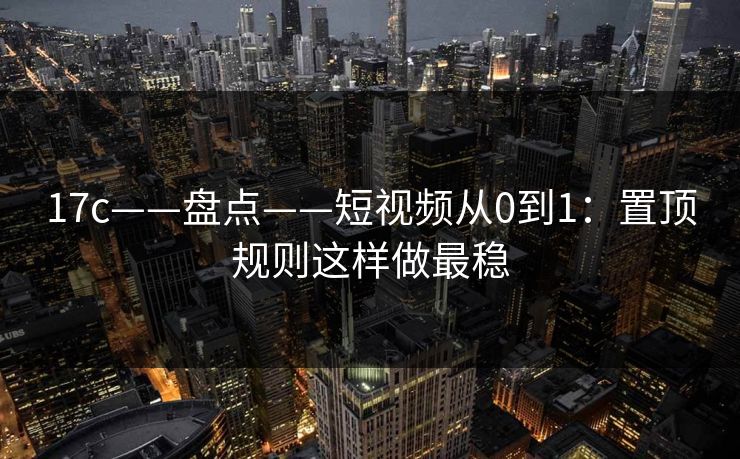 17c——盘点——短视频从0到1：置顶规则这样做最稳