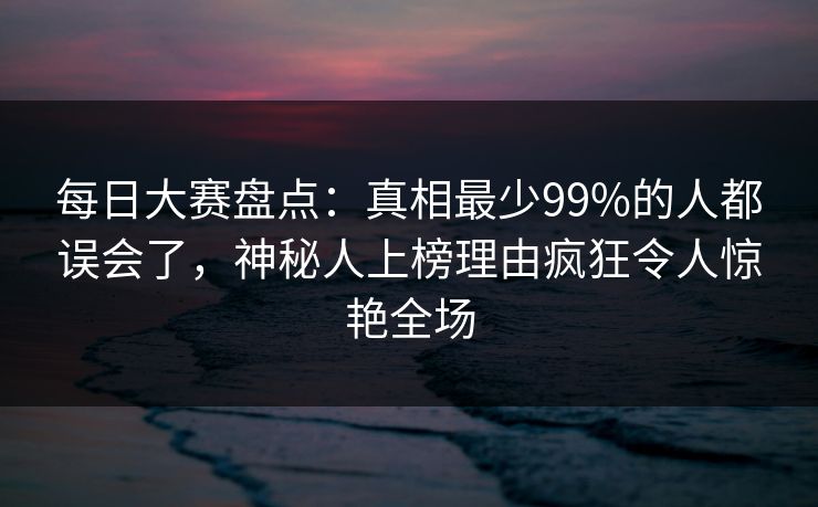每日大赛盘点：真相最少99%的人都误会了，神秘人上榜理由疯狂令人惊艳全场