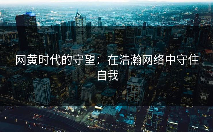 网黄时代的守望:在浩瀚网络中守住自我 网黄时代的守望:在浩瀚网络中守住自我