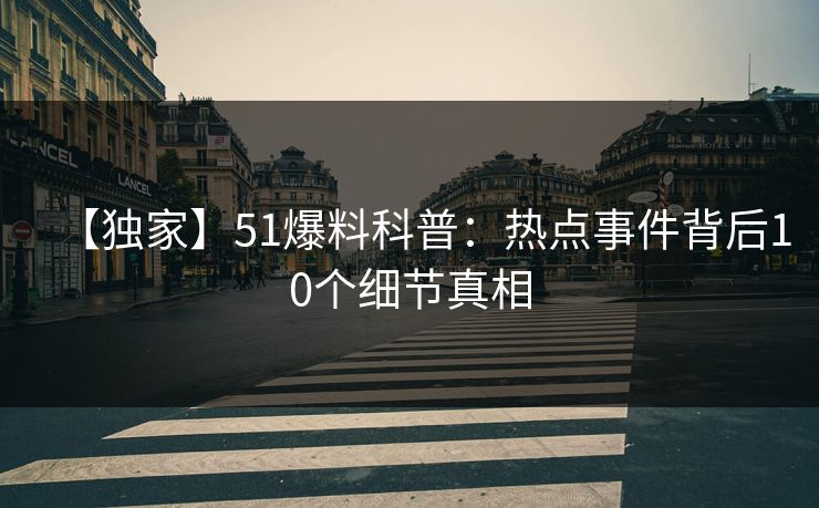 【独家】51爆料科普：热点事件背后10个细节真相