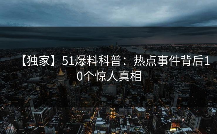 【独家】51爆料科普:热点事件背后10个惊人真相 【独家】51爆料科普:热点事件背后10个惊人真相