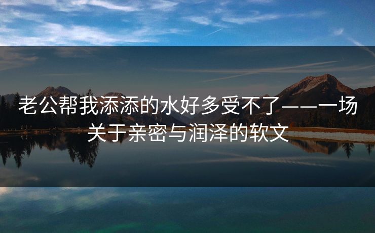 老公帮我添添的水好多受不了——一场关于亲密与润泽的软文