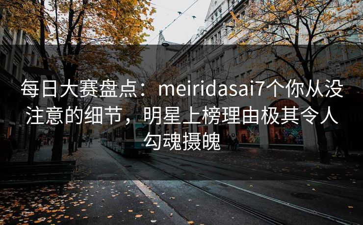 每日大赛盘点：meiridasai7个你从没注意的细节，明星上榜理由极其令人勾魂摄魄