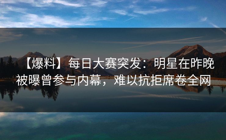 【爆料】每日大赛突发：明星在昨晚被曝曾参与内幕，难以抗拒席卷全网