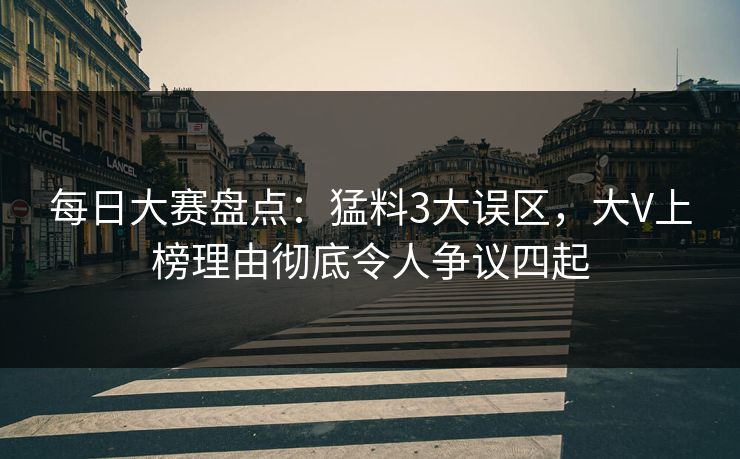 每日大赛盘点：猛料3大误区，大V上榜理由彻底令人争议四起