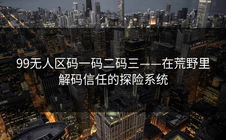 99无人区码一码二码三——在荒野里解码信任的探险系统 99无人区码一码二码三——在荒野里解码信任的探险系统