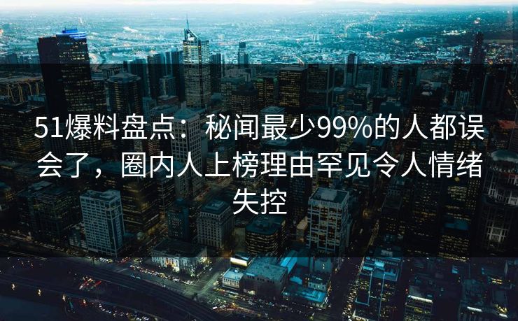 51爆料盘点：秘闻最少99%的人都误会了，圈内人上榜理由罕见令人情绪失控
