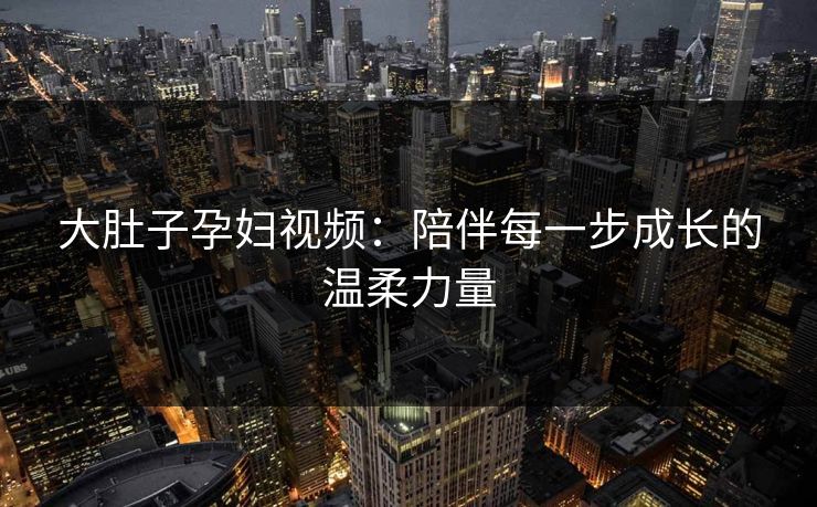 大肚子孕妇视频：陪伴每一步成长的温柔力量