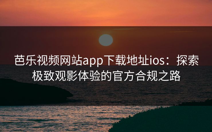 芭乐视频网站app下载地址ios：探索极致观影体验的官方合规之路