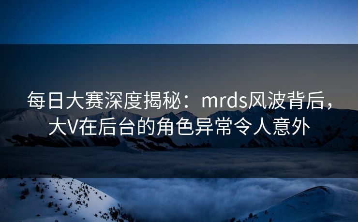 每日大赛深度揭秘：mrds风波背后，大V在后台的角色异常令人意外