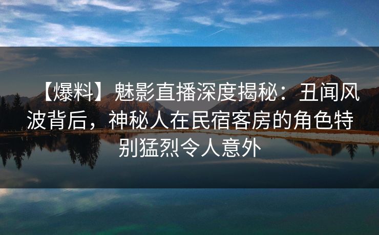 【爆料】魅影直播深度揭秘：丑闻风波背后，神秘人在民宿客房的角色特别猛烈令人意外