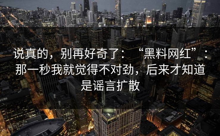 说真的，别再好奇了：“黑料网红”：那一秒我就觉得不对劲，后来才知道是谣言扩散